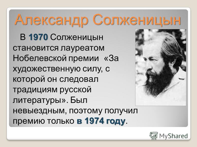 Александр Солженицын 1970 в 1974 году В 1970 Солженицын становится лауреатом Нобелевской премии «За художественную силу, с которой он следовал традициям русской литературы». Был невыездным, поэтому получил премию только в 1974 году.