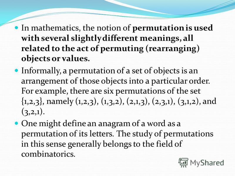 In mathematics, the notion of permutation is used with several slightly different meanings, all related to the act of permuting (rearranging) objects or values. Informally, a permutation of a set of objects is an arrangement of those objects into a p