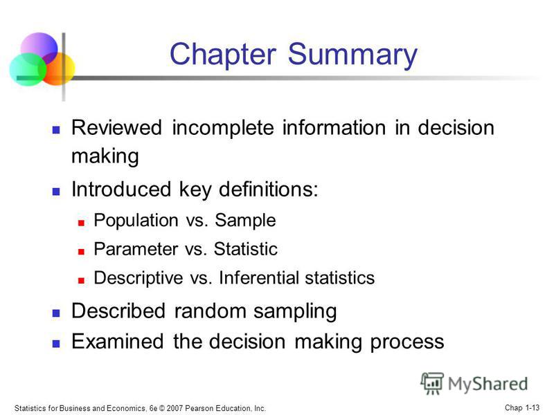 Statistics for Business and Economics, 6e © 2007 Pearson Education, Inc. Chap 1-13 Chapter Summary Reviewed incomplete information in decision making Introduced key definitions: Population vs. Sample Parameter vs. Statistic Descriptive vs. Inferentia