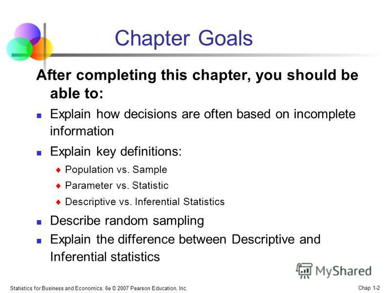 Statistics for Business and Economics, 6e © 2007 Pearson Education, Inc. Chap 1-2 Chapter Goals After completing this chapter, you should be able to: Explain how decisions are often based on incomplete information Explain key definitions: Population 