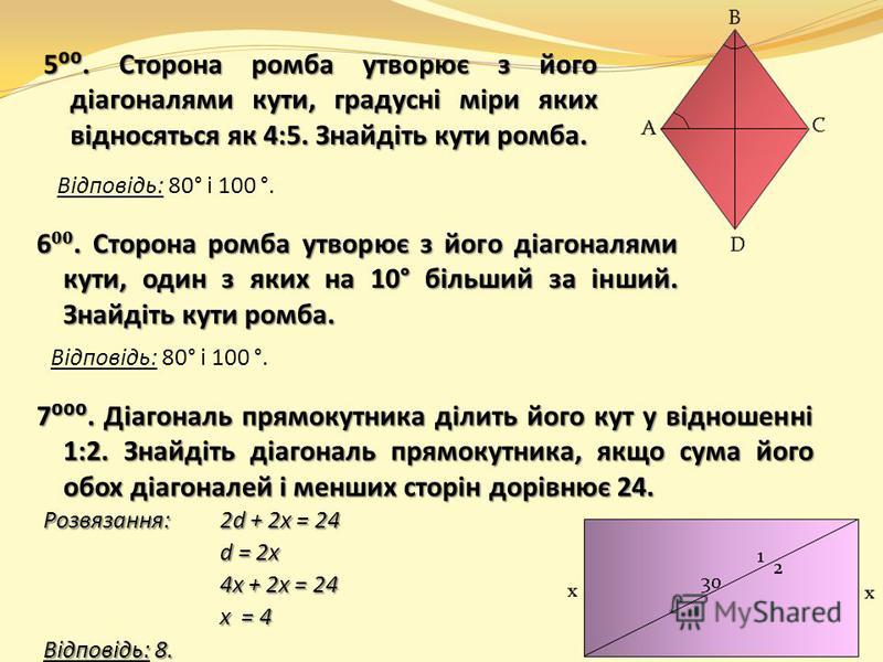 6. Сторона ромба утворює з його діагоналями кути, один з яких на 10° більший за інший. Знайдіть кути ромба. 7. Діагональ прямокутника ділить його кут у відношенні 1:2. Знайдіть діагональ прямокутника, якщо сума його обох діагоналей і менших сторін до