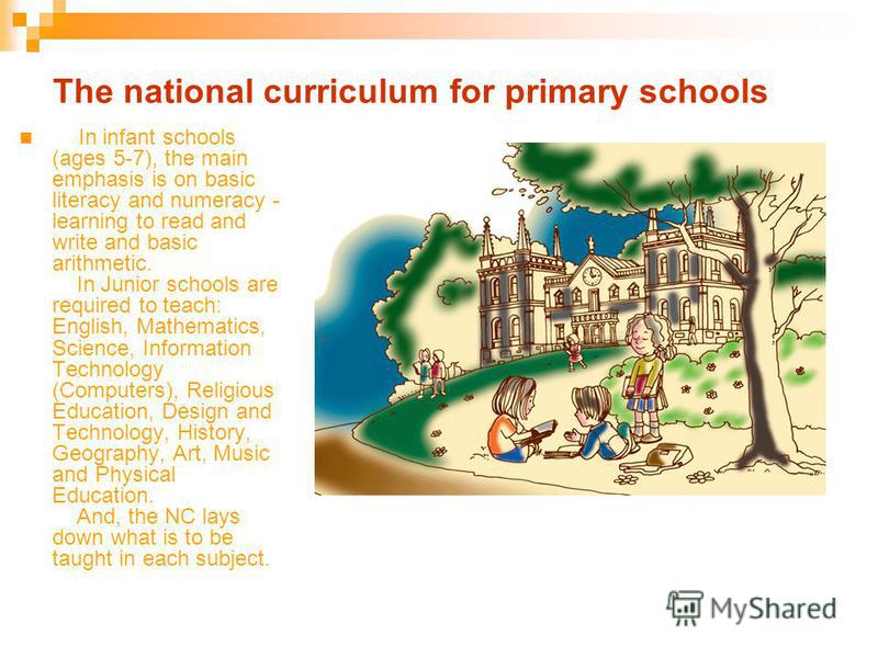 The national curriculum for primary schools In infant schools (ages 5-7), the main emphasis is on basic literacy and numeracy - learning to read and write and basic arithmetic. In Junior schools are required to teach: English, Mathematics, Science, I