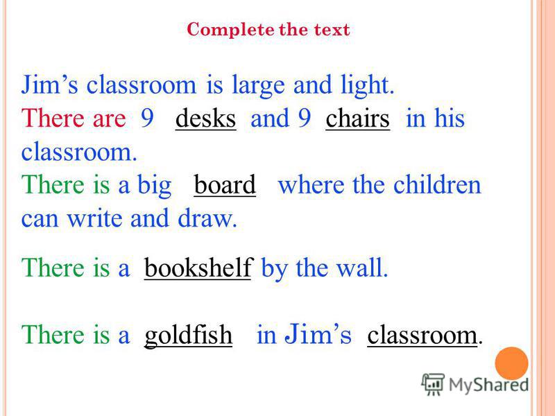 Jims classroom is large and light. There are 9 desks and 9 chairs in his classroom. There is a big board where the children can write and draw. There is a bookshelf by the wall. There is a goldfish in Jims classroom. Complete the text