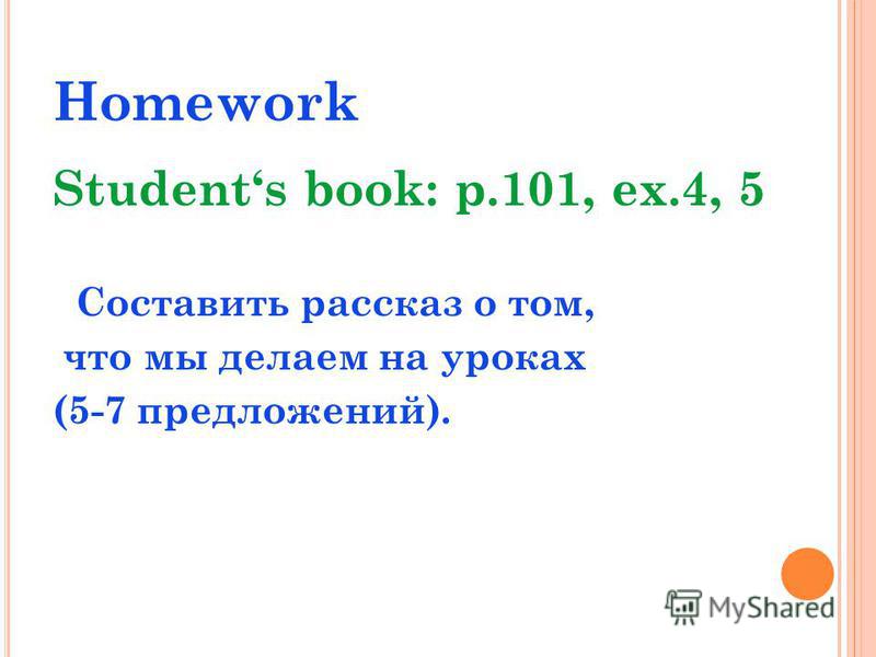 Homework Students book: p.101, ex.4, 5 Составить рассказ о том, что мы делаем на уроках (5-7 предложений).