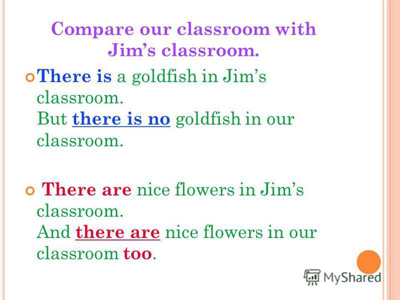 Compare our classroom with Jims classroom. There is a goldfish in Jims classroom. But there is no goldfish in our classroom. There are nice flowers in Jims classroom. And there are nice flowers in our classroom too.
