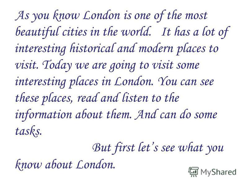 As you know London is one of the most beautiful cities in the world. It has a lot of interesting historical and modern places to visit. Today we are going to visit some interesting places in London. You can see these places, read and listen to the in
