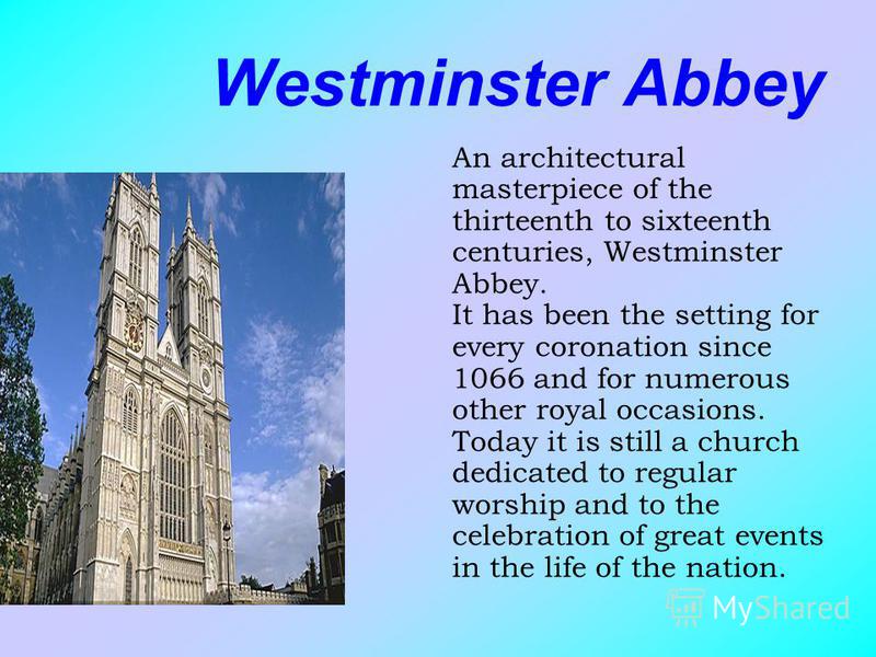 Westminster Abbey An architectural masterpiece of the thirteenth to sixteenth centuries, Westminster Abbey. It has been the setting for every coronation since 1066 and for numerous other royal occasions. Today it is still a church dedicated to regula