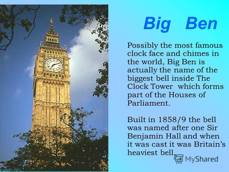 Big Ben Possibly the most famous clock face and chimes in the world, Big Ben is actually the name of the biggest bell inside The Clock Tower which forms part of the Houses of Parliament. Built in 1858/9 the bell was named after one Sir Benjamin Hall 