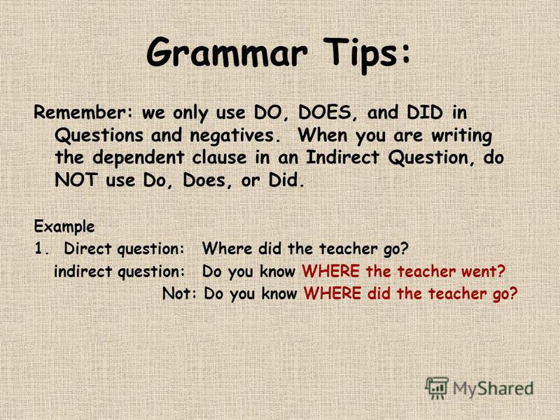 Grammar Tips: Remember: we only use DO, DOES, and DID in Questions and negatives. When you are writing the dependent clause in an Indirect Question, do NOT use Do, Does, or Did. Example 1. Direct question:Where did the teacher go? indirect question:D