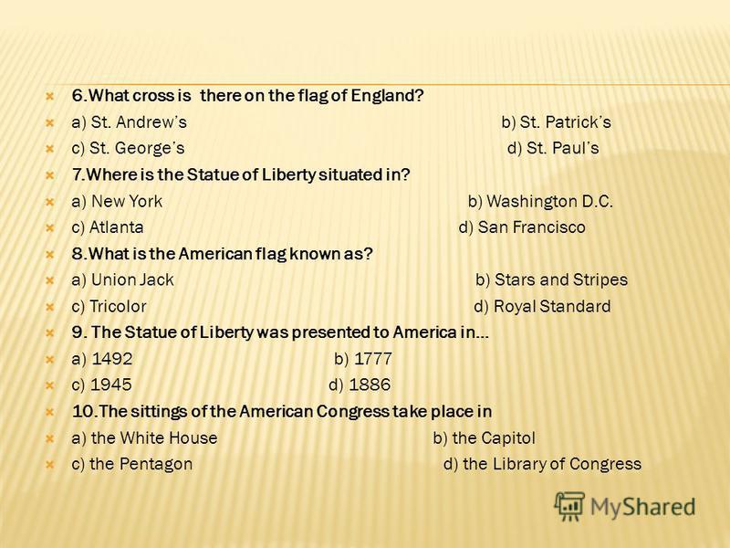 6.What cross is there on the flag of England? a) St. Andrews b) St. Patricks c) St. Georges d) St. Pauls 7.Where is the Statue of Liberty situated in? a) New York b) Washington D.C. c) Atlanta d) San Francisco 8.What is the American flag known as? a)