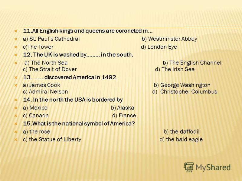 11.All English kings and queens are coroneted in… a) St. Pauls Cathedral b) Westminster Abbey c)The Tower d) London Eye 12. The UK is washed by……… in the south. a) The North Sea b) The English Channel c) The Strait of Dover d) The Irish Sea 13. ……dis