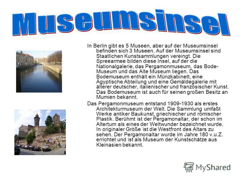 In Berlin gibt es 5 Museen, aber auf der Museumsinsel befinden sich 3 Museen. Auf der Museumsinsel sind Staatlichen Kunstsammlungen vereingt. Die Spreearmee bilden diese Insel, auf der die Nationalgalerie, das Pergamonmuseum, das Bode- Museum und das