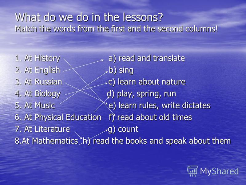 What do we do in the lessons? Match the words from the first and the second columns! 1. At History a) read and translate 2. At English b) sing 3. At Russian c) learn about nature 4. At Biology d) play, spring, run 5. At Music e) learn rules, write di