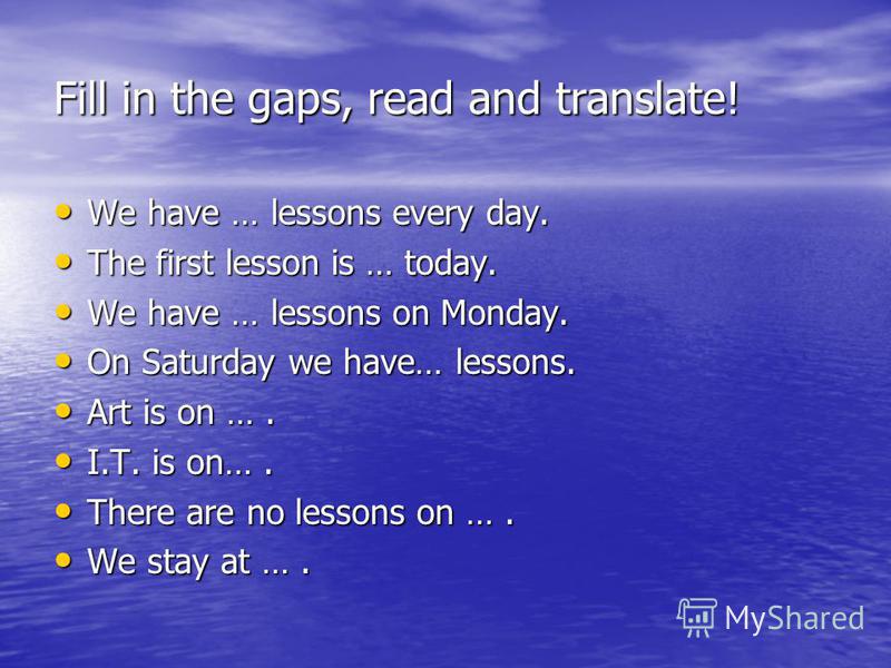 Fill in the gaps, read and translate! We have … lessons every day. We have … lessons every day. The first lesson is … today. The first lesson is … today. We have … lessons on Monday. We have … lessons on Monday. On Saturday we have… lessons. On Satur
