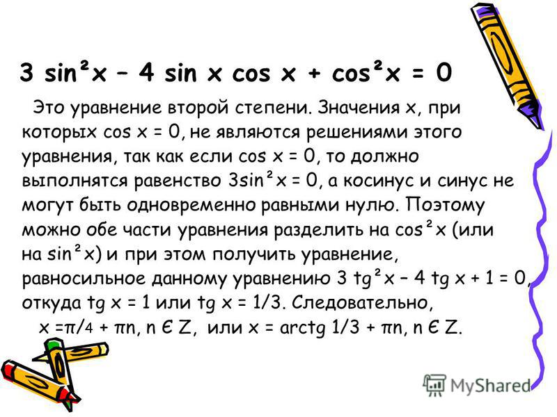3 sin²x – 4 sin x cos x + cos²x = 0 Это уравнение второй степени. Значения х, при которых cos x = 0, не являются решениями этого уравнения, так как если cos x = 0, то должно выполнятся равенство 3sin²x = 0, а косинус и синус не могут быть одновременн
