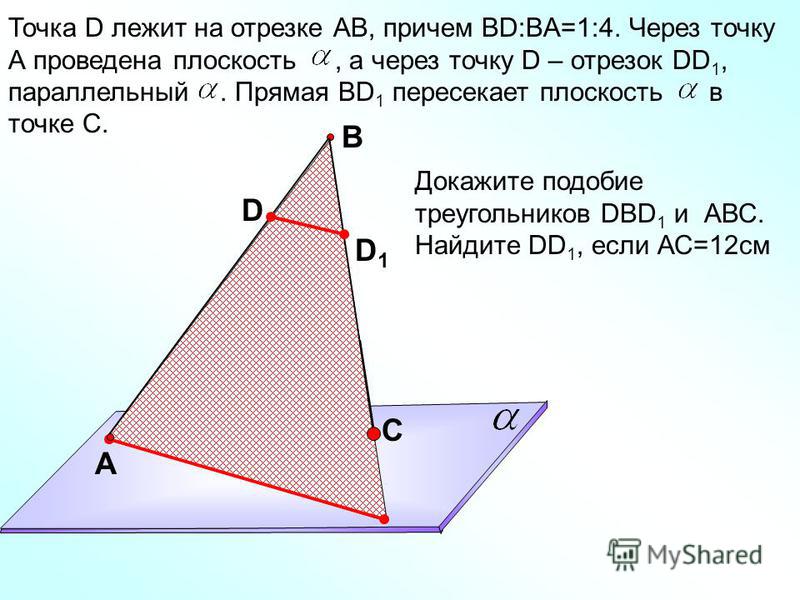 Точка D лежит на отрезке АВ, причем ВD:BA=1:4. Через точку А проведена плоскость, а через точку D – отрезок DD 1, параллельный. Прямая ВD 1 пересекает плоскость в точке С. A C B D Докажите подобие треугольников DBD 1 и АВС. Найдите DD 1, если АС=12 с
