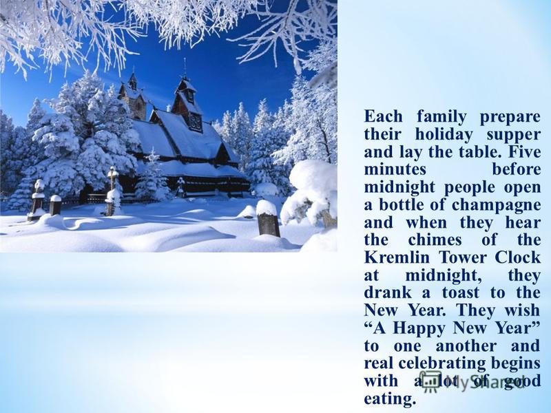 Each family prepare their holiday supper and lay the table. Five minutes before midnight people open a bottle of champagne and when they hear the chimes of the Kremlin Tower Clock at midnight, they drank a toast to the New Year. They wish A Happy New
