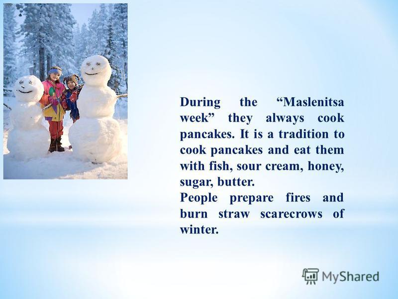 During the Maslenitsa week they always cook pancakes. It is a tradition to cook pancakes and eat them with fish, sour cream, honey, sugar, butter. People prepare fires and burn straw scarecrows of winter.