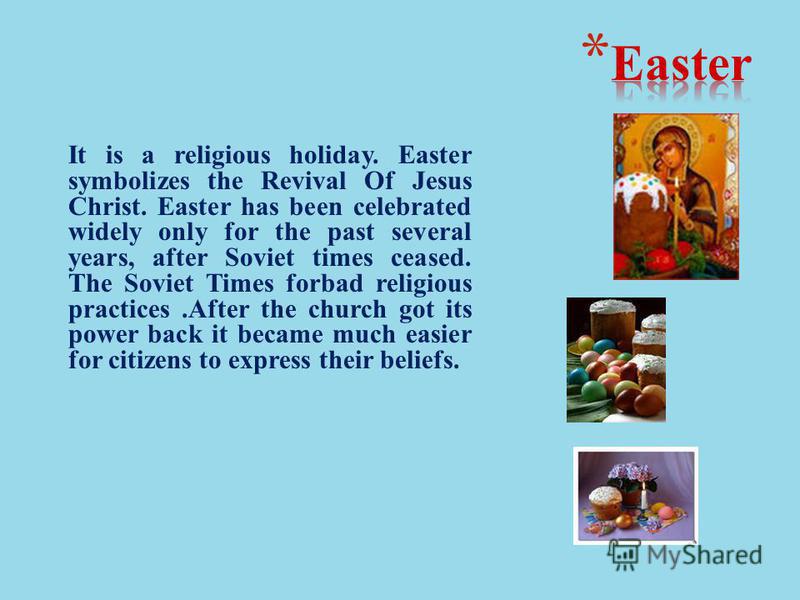 It is a religious holiday. Easter symbolizes the Revival Of Jesus Christ. Easter has been celebrated widely only for the past several years, after Soviet times ceased. The Soviet Times forbad religious practices.After the church got its power back it