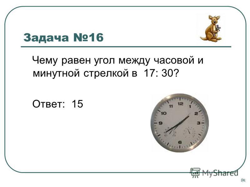 Задача 16 Чему равен угол между часовой и минутной стрелкой в 17: 30? Ответ: 15