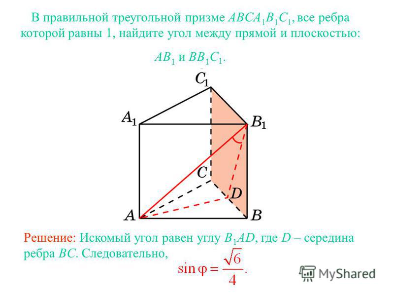 В правильной треугольной призме ABCA 1 B 1 C 1, все ребра которой равны 1, найдите угол между прямой и плоскостью: AB 1 и BB 1 C 1. Решение: Искомый угол равен углу B 1 AD, где D – середина ребра BC. Следовательно,