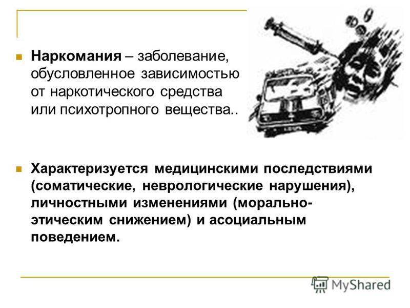 Наркомания – заболевание, обусловленное зависимостью от наркотического средства или психотропного вещества.. Характеризуется медицинскими последствиями (соматические, неврологические нарушения), личностными изменениями (морально- этическим снижением)