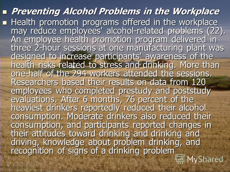Preventing Alcohol Problems in the Workplace Preventing Alcohol Problems in the Workplace Health promotion programs offered in the workplace may reduce employees' alcohol-related problems (22). An employee health promotion program delivered in three 