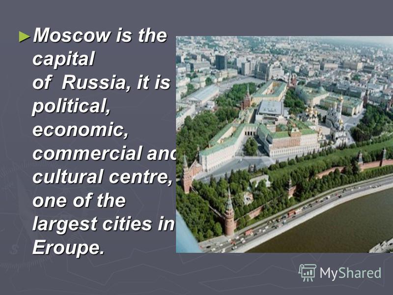 Moscow is the capital of Russia, it is political, economic, commercial and cultural centre, one of the largest cities in Eroupe. Moscow is the capital of Russia, it is political, economic, commercial and cultural centre, one of the largest cities in 