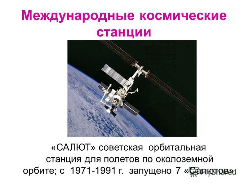 Международные космические станции «САЛЮТ» советская орбитальная станция для полетов по околоземной орбите; с 1971-1991 г. запущено 7 «Салютов».