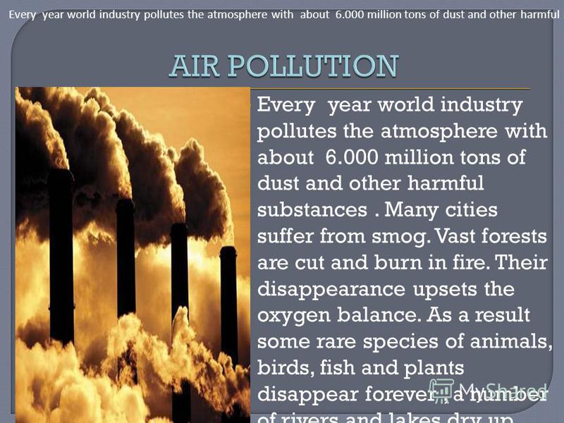 Every year world industry pollutes the atmosphere with about 6.000 million tons of dust and other harmful substances. Many cities suffer from smog. Vast forests are cut and burn in fire. Their disappearance upsets the oxygen balance. As a result some