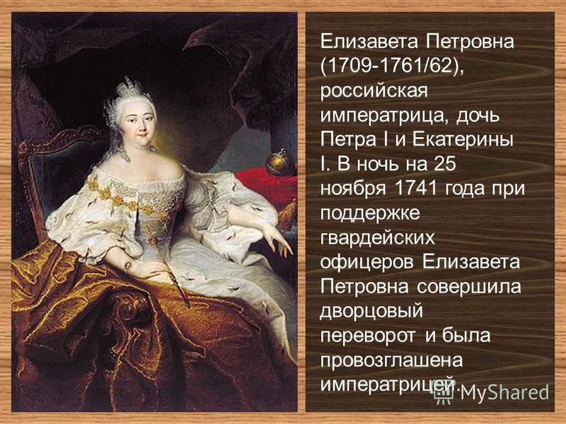 Елизавета Петровна (1709-1761/62), российская императрица, дочь Петра I и Екатерины I. В ночь на 25 ноября 1741 года при поддержке гвардейских офицеров Елизавета Петровна совершила дворцовый переворот и была провозглашена императрицей.