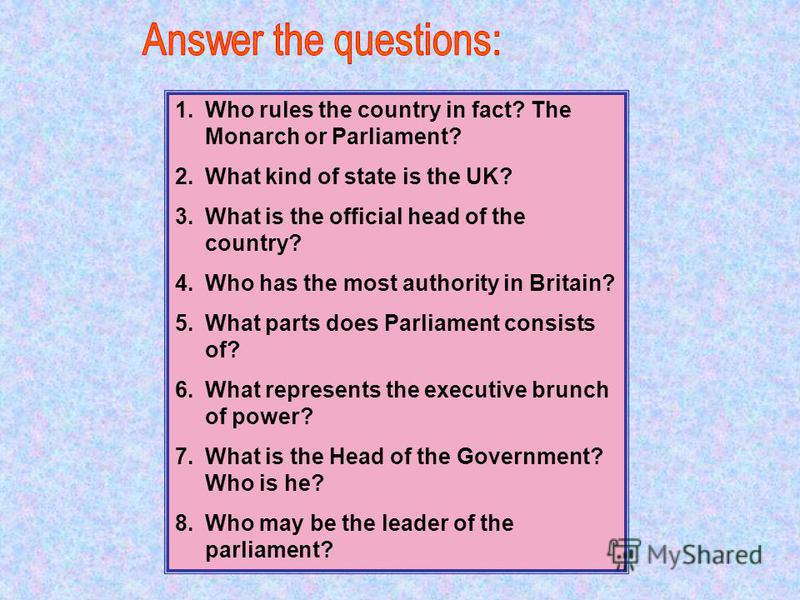 1.Who rules the country in fact? The Monarch or Parliament? 2.What kind of state is the UK? 3.What is the official head of the country? 4.Who has the most authority in Britain? 5.What parts does Parliament consists of? 6.What represents the executive