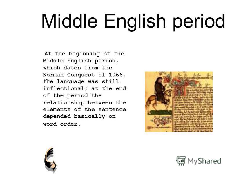 Middle English period At the beginning of the Middle English period, which dates from the Norman Conquest of 1066, the language was still inflectional; at the end of the period the relationship between the elements of the sentence depended basically 