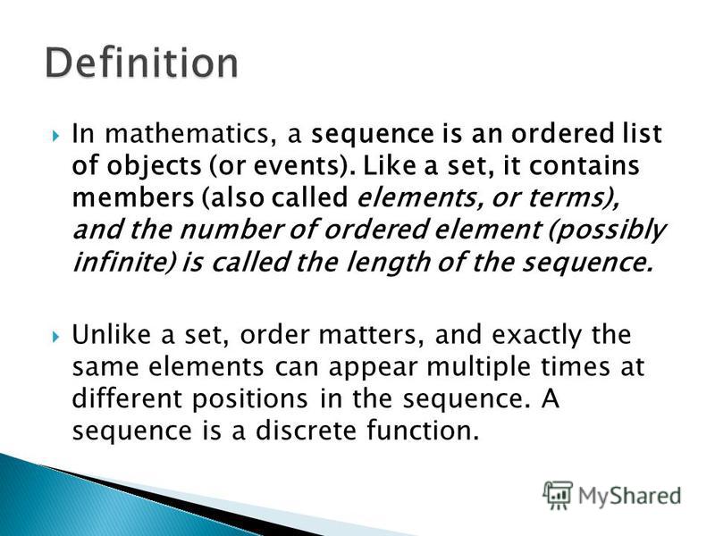 In mathematics, a sequence is an ordered list of objects (or events). Like a set, it contains members (also called elements, or terms), and the number of ordered element (possibly infinite) is called the length of the sequence. Unlike a set, order ma