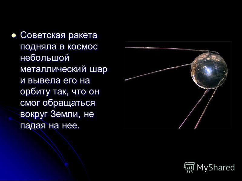 Советская ракета подняла в космос небольшой металлический шар и вывела его на орбиту так, что он смог обращаться вокруг Земли, не падая на нее. Советская ракета подняла в космос небольшой металлический шар и вывела его на орбиту так, что он смог обра