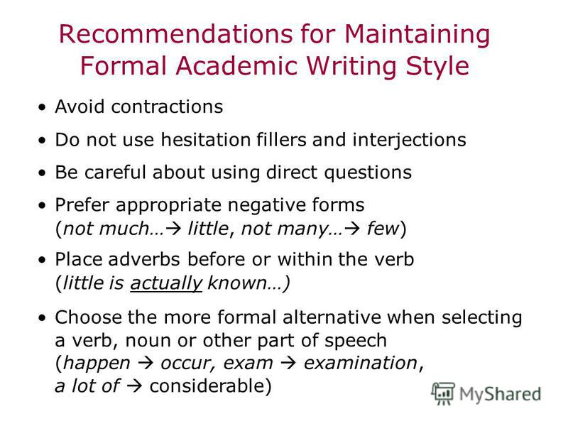 Recommendations for Maintaining Formal Academic Writing Style Avoid contractions Do not use hesitation fillers and interjections Be careful about using direct questions Prefer appropriate negative forms (not much… little, not many… few) Place adverbs
