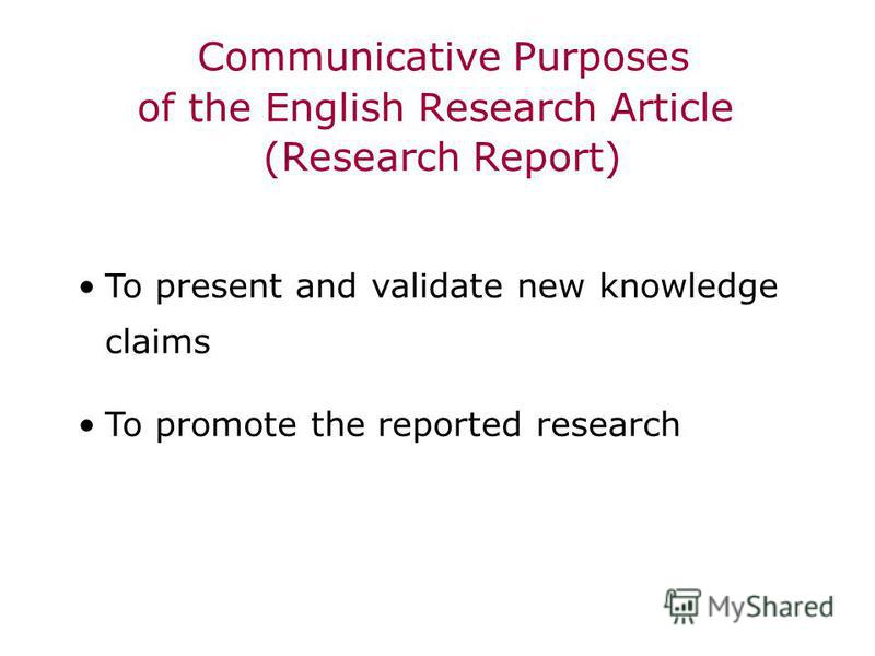 Communicative Purposes of the English Research Article (Research Report) To present and validate new knowledge claims To promote the reported research
