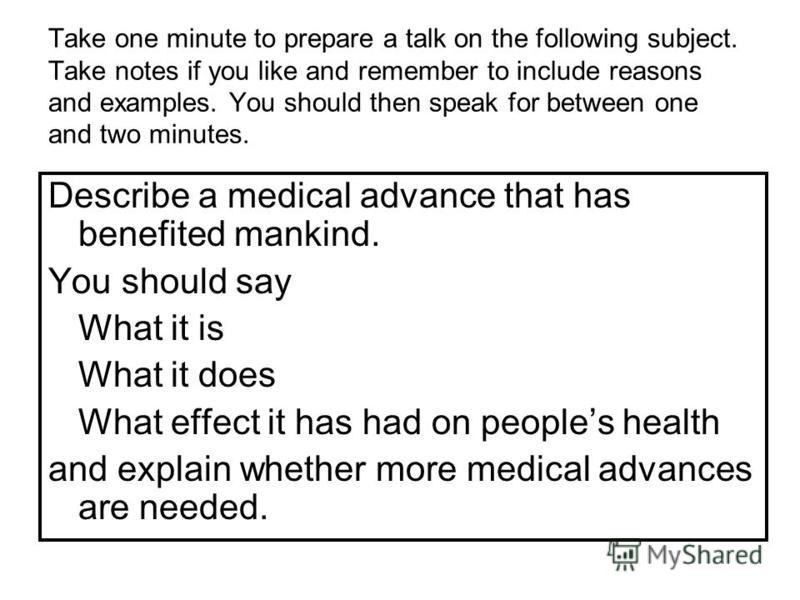 Take one minute to prepare a talk on the following subject. Take notes if you like and remember to include reasons and examples. You should then speak for between one and two minutes. Describe a medical advance that has benefited mankind. You should 