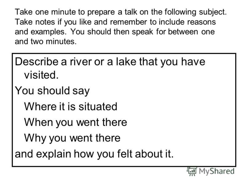 Take one minute to prepare a talk on the following subject. Take notes if you like and remember to include reasons and examples. You should then speak for between one and two minutes. Describe a river or a lake that you have visited. You should say W