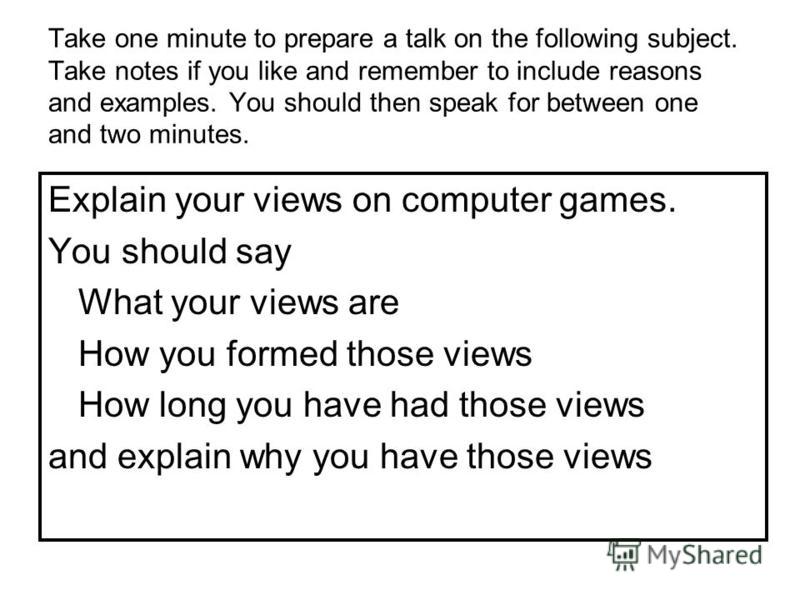 Take one minute to prepare a talk on the following subject. Take notes if you like and remember to include reasons and examples. You should then speak for between one and two minutes. Explain your views on computer games. You should say What your vie