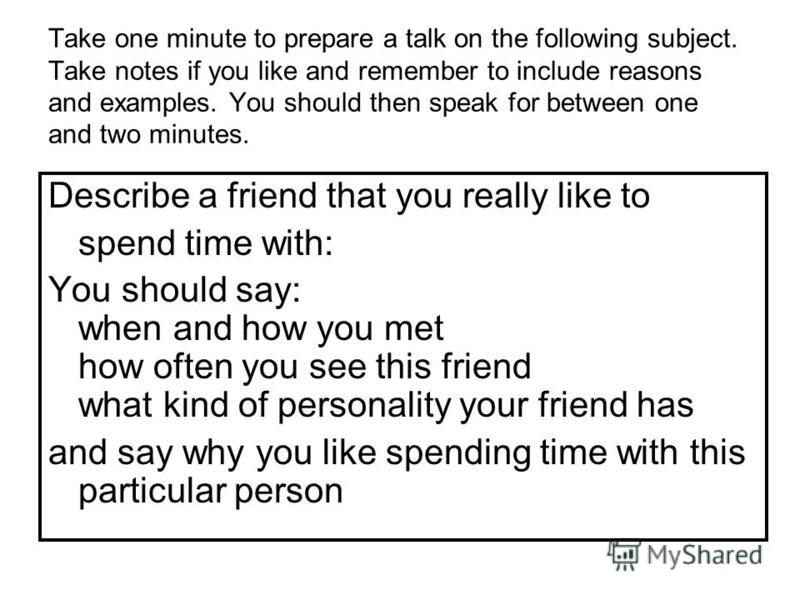 Take one minute to prepare a talk on the following subject. Take notes if you like and remember to include reasons and examples. You should then speak for between one and two minutes. Describe a friend that you really like to spend time with: You sho