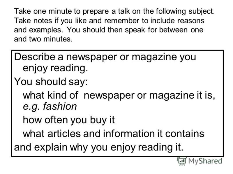 Take one minute to prepare a talk on the following subject. Take notes if you like and remember to include reasons and examples. You should then speak for between one and two minutes. Describe a newspaper or magazine you enjoy reading. You should say