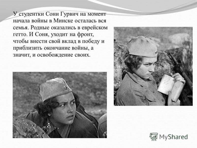 У студентки Сони Гурвич на момент начала войны в Минске осталась вся семья. Родные оказались в еврейском гетто. И Соня, уходит на фронт, чтобы внести свой вклад в победу и приблизить окончание войны, а значит, и освобождение своих.