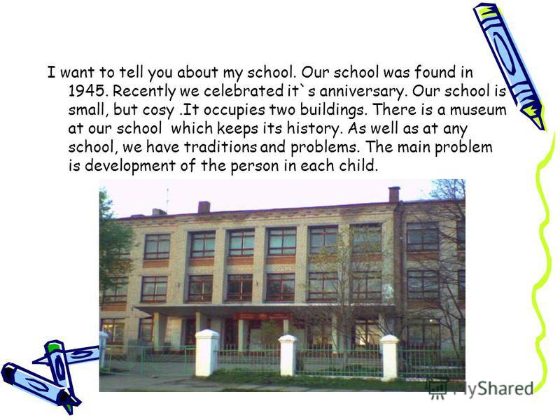 I want to tell you about my school. Our school was found in 1945. Recently we celebrated it`s anniversary. Our school is small, but cosy.It occupies two buildings. There is a museum at our school which keeps its history. As well as at any school, we 