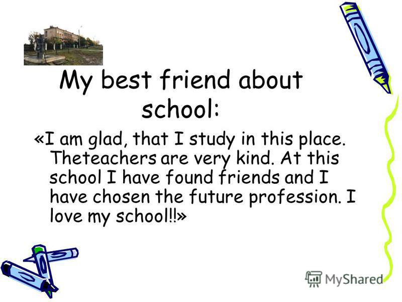 My best friend about school: «I am glad, that I study in this place. Theteachers are very kind. At this school I have found friends and I have chosen the future profession. I love my school!!»