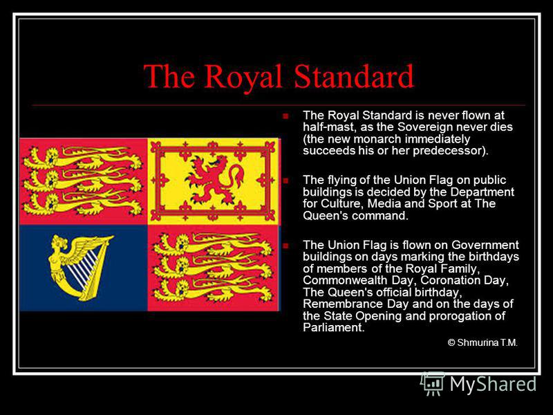 The Royal Standard The Royal Standard is never flown at half-mast, as the Sovereign never dies (the new monarch immediately succeeds his or her predecessor). The flying of the Union Flag on public buildings is decided by the Department for Culture, M