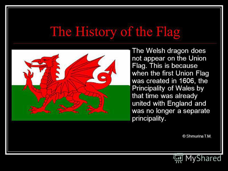 The History of the Flag The Welsh dragon does not appear on the Union Flag. This is because when the first Union Flag was created in 1606, the Principality of Wales by that time was already united with England and was no longer a separate principalit