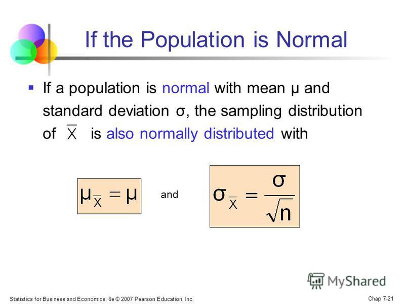 Statistics for Business and Economics, 6e © 2007 Pearson Education, Inc. Chap 7-21 If the Population is Normal If a population is normal with mean μ and standard deviation σ, the sampling distribution of is also normally distributed with and