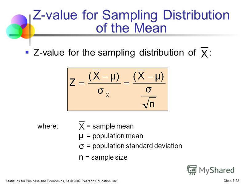 Statistics for Business and Economics, 6e © 2007 Pearson Education, Inc. Chap 7-22 Z-value for Sampling Distribution of the Mean Z-value for the sampling distribution of : where:= sample mean = population mean = population standard deviation n = samp