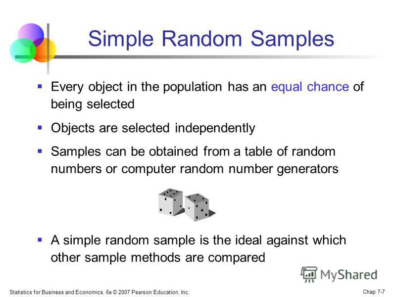 Statistics for Business and Economics, 6e © 2007 Pearson Education, Inc. Chap 7-7 Simple Random Samples Every object in the population has an equal chance of being selected Objects are selected independently Samples can be obtained from a table of ra